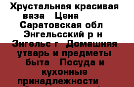 Хрустальная красивая ваза › Цена ­ 200 - Саратовская обл., Энгельсский р-н, Энгельс г. Домашняя утварь и предметы быта » Посуда и кухонные принадлежности   . Саратовская обл.